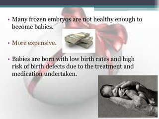 • Many frozen embryos are not healthy enough to
become babies.
• More expensive.
• Babies are born with low birth rates and high
risk of birth defects due to the treatment and
medication undertaken.
 