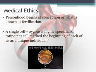 Medical Ethics
• Personhood begins at conception or what is
known as fertilization.
• A single cell— zygote is highly specialized,
totipotent cell marked the beginning of each of
us as a unique individual.”
 