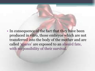 • In consequence of the fact that they have been
produced in vitro, those embryos which are not
transferred into the body of the mother and are
called „spares‟ are exposed to an absurd fate,
with no possibility of their survival.
 