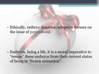 • Ethically, embryo donation/adoption focuses on
the issue of personhood.
• Embryos, being a life, it is a moral imperative to
“rescue” these embryos from their current status
of being in “frozen animation”.
 