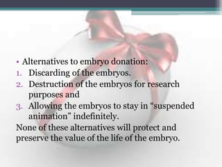 • Alternatives to embryo donation:
1. Discarding of the embryos.
2. Destruction of the embryos for research
purposes and
3. Allowing the embryos to stay in “suspended
animation” indefinitely.
None of these alternatives will protect and
preserve the value of the life of the embryo.
 