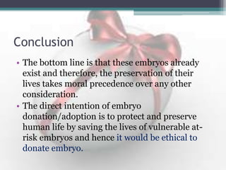 Conclusion
• The bottom line is that these embryos already
exist and therefore, the preservation of their
lives takes moral precedence over any other
consideration.
• The direct intention of embryo
donation/adoption is to protect and preserve
human life by saving the lives of vulnerable at-
risk embryos and hence it would be ethical to
donate embryo.
 