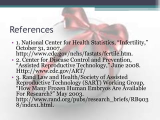 References
• 1. National Center for Health Statistics, “Infertility,”
October 31, 2007.
http://www.cdc.gov/nchs/fastats/fertile.htm.
• 2. Center for Disease Control and Prevention,
“Assisted Reproductive Technology,” June 2008.
Http://www.cdc.gov/ART/
• 3. Rand Law and Health/Society of Assisted
Reproductive Technology (SART) Working Group,
“How Many Frozen Human Embryos Are Available
For Research?” May 2003.
http://www.rand.org/pubs/research_briefs/RB903
8/index1.html.
 