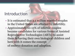 Introduction
• It is estimated that 2.1 million married couples
in the United States are affected by infertility.
• Approximately 10-15% of infertile couples
become candidates for various forms of Assisted
Reproductive Technologies (ARTs) to assist
them in having their own biological children and
here with it comes the concept
of embryo donation and adoption.
 