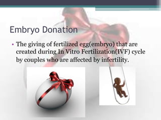 Embryo Donation
• The giving of fertilized egg(embryo) that are
created during In Vitro Fertilization(IVF) cycle
by couples who are affected by infertility.
 