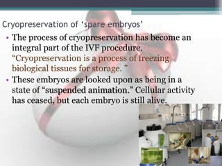 Cryopreservation of ‘spare embryos’
• The process of cryopreservation has become an
integral part of the IVF procedure.
“Cryopreservation is a process of freezing
biological tissues for storage. ”
• These embryos are looked upon as being in a
state of “suspended animation.” Cellular activity
has ceased, but each embryo is still alive.
 