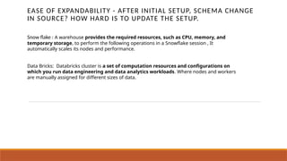 EASE OF EXPANDABILITY - AFTER INITIAL SETUP, SCHEMA CHANGE
IN SOURCE? HOW HARD IS TO UPDATE THE SETUP.
Snow flake : A warehouse provides the required resources, such as CPU, memory, and
temporary storage, to perform the following operations in a Snowflake session , It
automatically scales its nodes and performance.
Data Bricks: Databricks cluster is a set of computation resources and configurations on
which you run data engineering and data analytics workloads. Where nodes and workers
are manually assigned for different sizes of data.
 