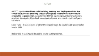 CI/CD
A CI/CD pipeline combines code building, testing, and deployment into one
continuous process ensuring that all changes to the main branch code are
releasable to production. An automated CI/CD pipeline prevents manual errors,
provides standardized feedback loops to developers, and enables quick software
iterations.
Snow Flake : It uses Jenkins or other thierd party tools to create CI/CD pipelines for
source code
Databricks: It uses Azure Devops to create CI/CD pipelines.
 