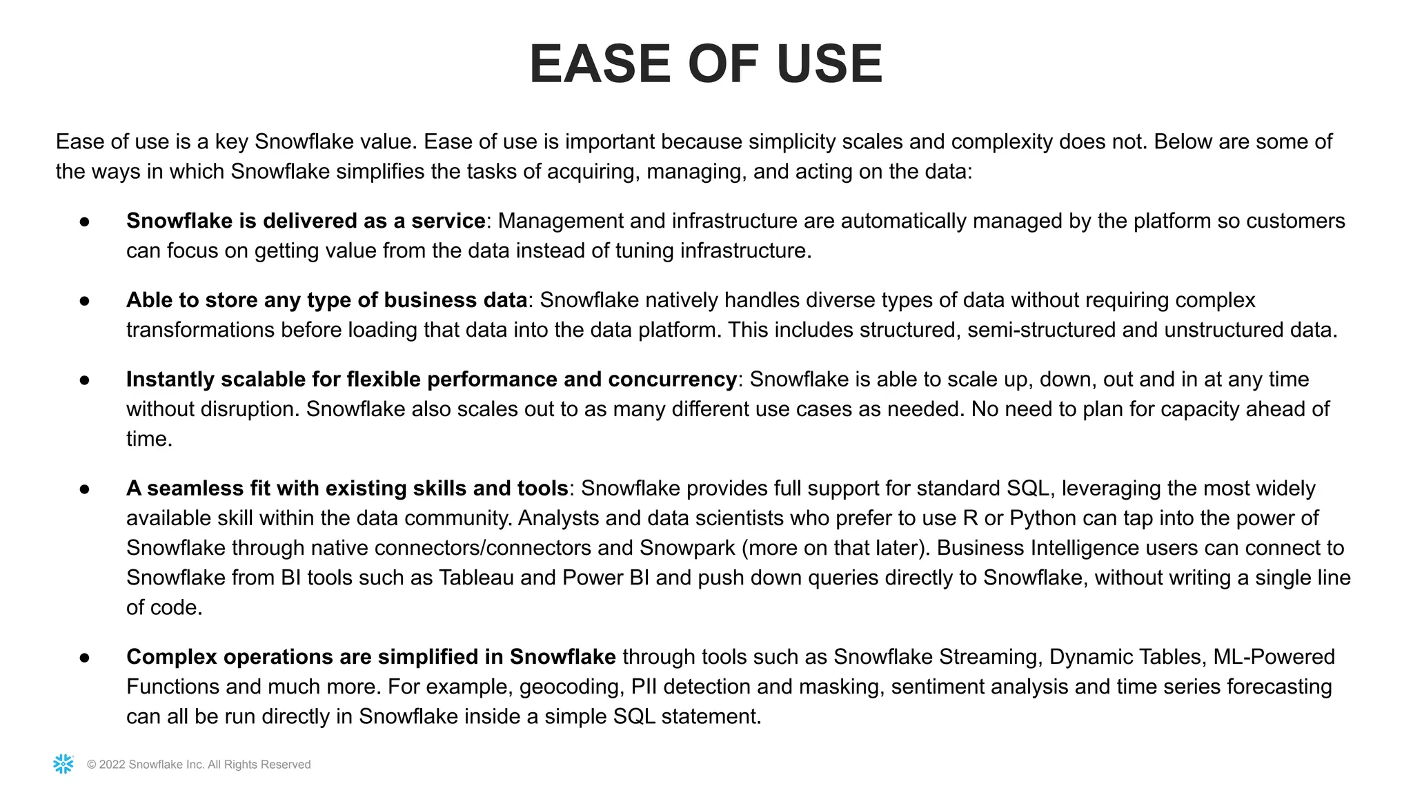 © 2022 Snowflake Inc. All Rights Reserved
Ease of use is a key Snowflake value. Ease of use is important because simplicity scales and complexity does not. Below are some of
the ways in which Snowflake simplifies the tasks of acquiring, managing, and acting on the data:
● Snowflake is delivered as a service: Management and infrastructure are automatically managed by the platform so customers
can focus on getting value from the data instead of tuning infrastructure.
● Able to store any type of business data: Snowflake natively handles diverse types of data without requiring complex
transformations before loading that data into the data platform. This includes structured, semi-structured and unstructured data.
● Instantly scalable for flexible performance and concurrency: Snowflake is able to scale up, down, out and in at any time
without disruption. Snowflake also scales out to as many different use cases as needed. No need to plan for capacity ahead of
time.
● A seamless fit with existing skills and tools: Snowflake provides full support for standard SQL, leveraging the most widely
available skill within the data community. Analysts and data scientists who prefer to use R or Python can tap into the power of
Snowflake through native connectors/connectors and Snowpark (more on that later). Business Intelligence users can connect to
Snowflake from BI tools such as Tableau and Power BI and push down queries directly to Snowflake, without writing a single line
of code.
● Complex operations are simplified in Snowflake through tools such as Snowflake Streaming, Dynamic Tables, ML-Powered
Functions and much more. For example, geocoding, PII detection and masking, sentiment analysis and time series forecasting
can all be run directly in Snowflake inside a simple SQL statement.
EASE OF USE
 