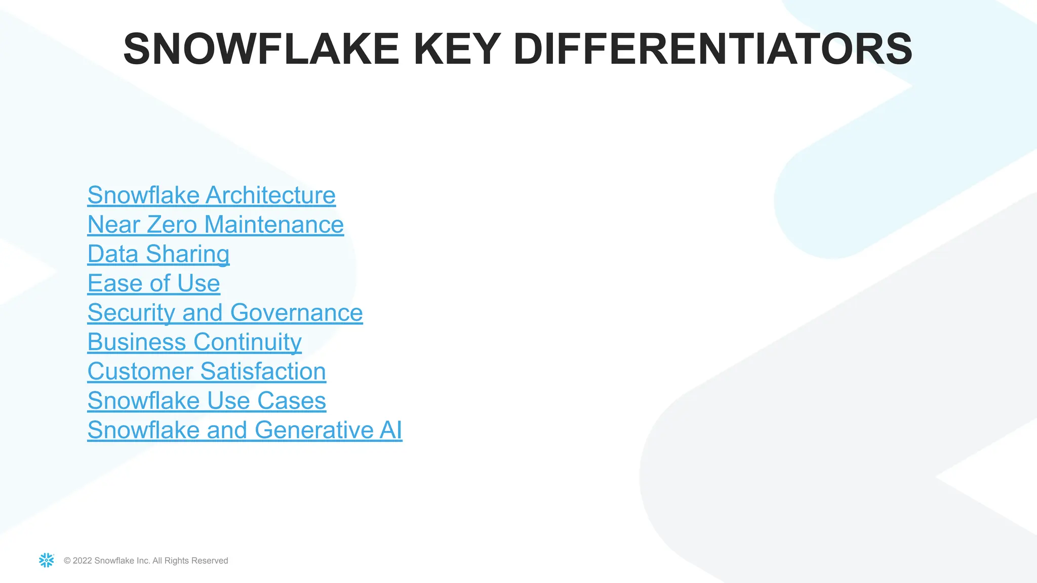© 2022 Snowflake Inc. All Rights Reserved
SNOWFLAKE KEY DIFFERENTIATORS
Snowflake Architecture
Near Zero Maintenance
Data Sharing
Ease of Use
Security and Governance
Business Continuity
Customer Satisfaction
Snowflake Use Cases
Snowflake and Generative AI
 
