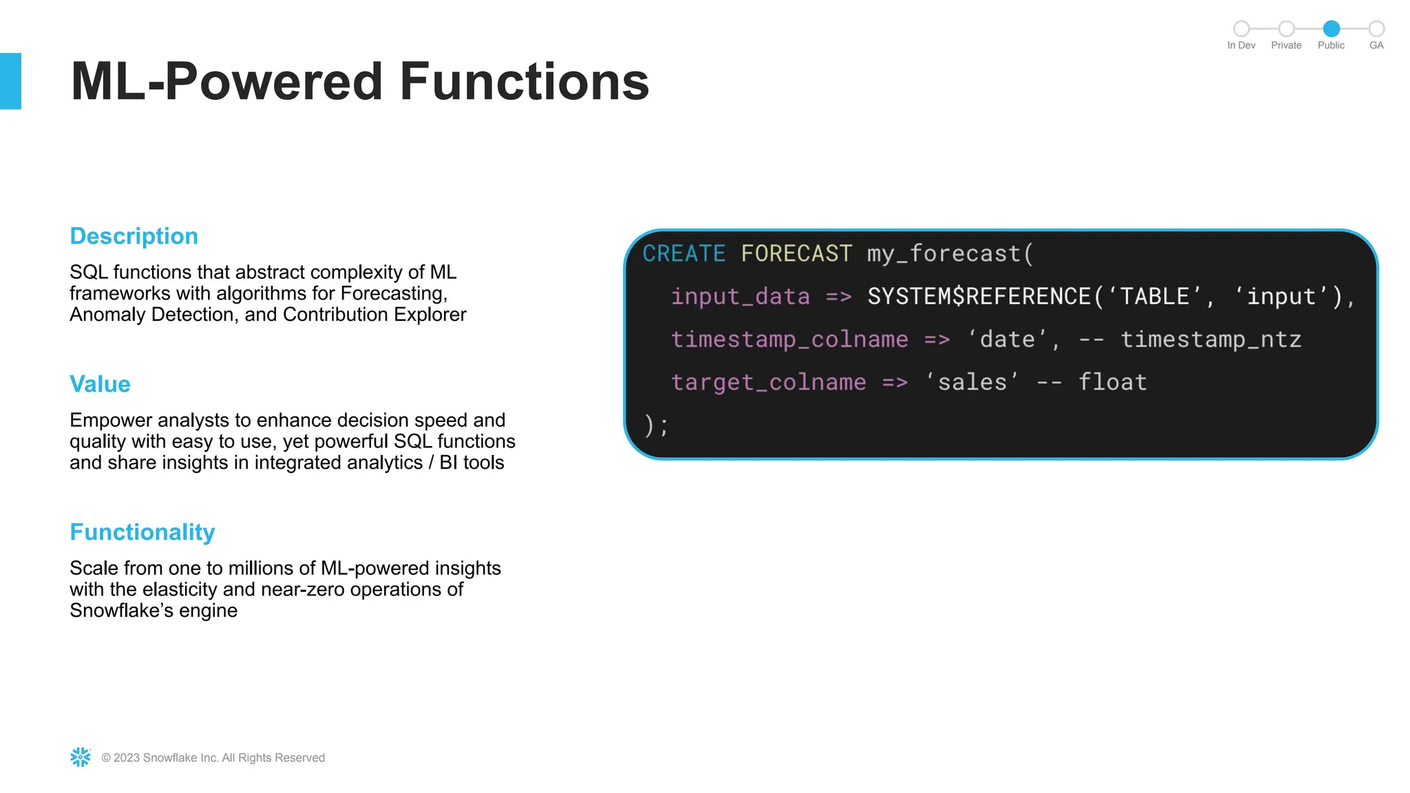 © 2023 Snowflake Inc. All Rights Reserved
ML-Powered Functions
In Dev Private Public GA
Description
SQL functions that abstract complexity of ML
frameworks with algorithms for Forecasting,
Anomaly Detection, and Contribution Explorer
Value
Empower analysts to enhance decision speed and
quality with easy to use, yet powerful SQL functions
and share insights in integrated analytics / BI tools
Functionality
Scale from one to millions of ML-powered insights
with the elasticity and near-zero operations of
Snowflake’s engine
 