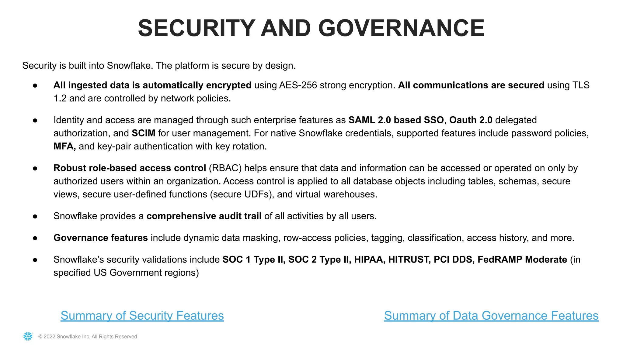 © 2022 Snowflake Inc. All Rights Reserved
Security is built into Snowflake. The platform is secure by design.
● All ingested data is automatically encrypted using AES-256 strong encryption. All communications are secured using TLS
1.2 and are controlled by network policies.
● Identity and access are managed through such enterprise features as SAML 2.0 based SSO, Oauth 2.0 delegated
authorization, and SCIM for user management. For native Snowflake credentials, supported features include password policies,
MFA, and key-pair authentication with key rotation.
● Robust role-based access control (RBAC) helps ensure that data and information can be accessed or operated on only by
authorized users within an organization. Access control is applied to all database objects including tables, schemas, secure
views, secure user-defined functions (secure UDFs), and virtual warehouses.
● Snowflake provides a comprehensive audit trail of all activities by all users.
● Governance features include dynamic data masking, row-access policies, tagging, classification, access history, and more.
● Snowflake’s security validations include SOC 1 Type II, SOC 2 Type II, HIPAA, HITRUST, PCI DDS, FedRAMP Moderate (in
specified US Government regions)
SECURITY AND GOVERNANCE
Summary of Security Features Summary of Data Governance Features
 