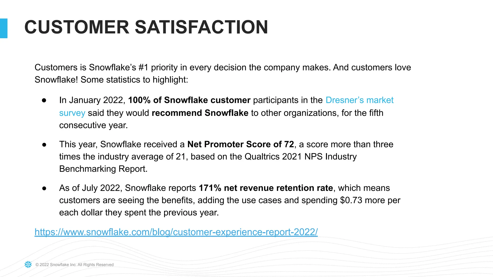 © 2022 Snowflake Inc. All Rights Reserved
CUSTOMER SATISFACTION
Customers is Snowflake’s #1 priority in every decision the company makes. And customers love
Snowflake! Some statistics to highlight:
● In January 2022, 100% of Snowflake customer participants in the Dresner’s market
survey said they would recommend Snowflake to other organizations, for the fifth
consecutive year.
● This year, Snowflake received a Net Promoter Score of 72, a score more than three
times the industry average of 21, based on the Qualtrics 2021 NPS Industry
Benchmarking Report.
● As of July 2022, Snowflake reports 171% net revenue retention rate, which means
customers are seeing the benefits, adding the use cases and spending $0.73 more per
each dollar they spent the previous year.
https://www.snowflake.com/blog/customer-experience-report-2022/
 