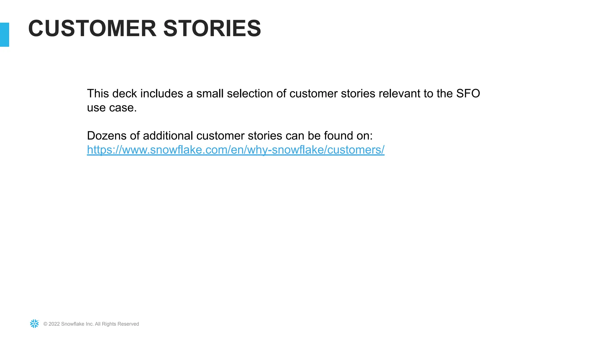 © 2022 Snowflake Inc. All Rights Reserved
CUSTOMER STORIES
This deck includes a small selection of customer stories relevant to the SFO
use case.
Dozens of additional customer stories can be found on:
https://www.snowflake.com/en/why-snowflake/customers/
 