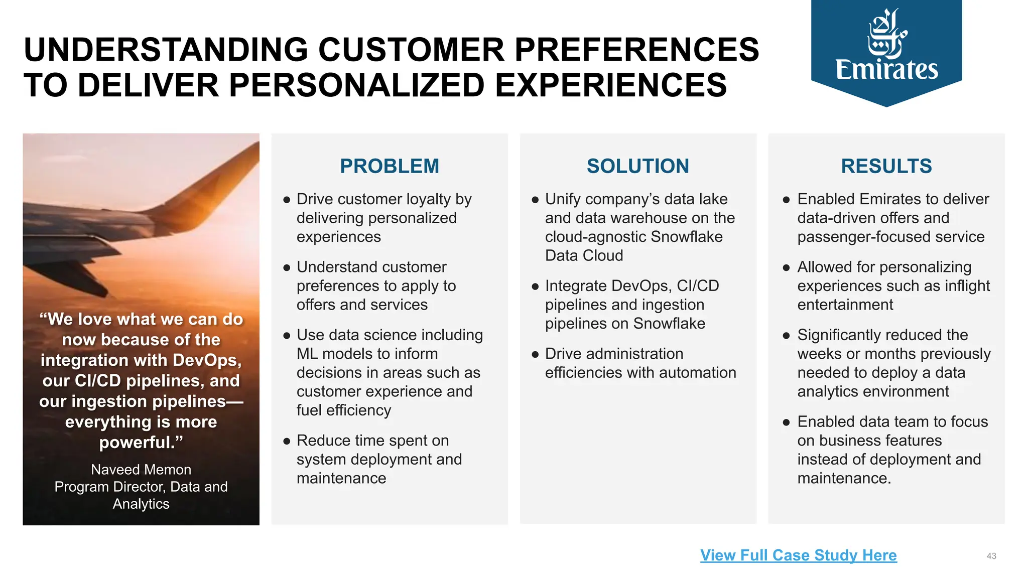 43
PROBLEM
● Drive customer loyalty by
delivering personalized
experiences
● Understand customer
preferences to apply to
offers and services
● Use data science including
ML models to inform
decisions in areas such as
customer experience and
fuel efficiency
● Reduce time spent on
system deployment and
maintenance
SOLUTION
● Unify company’s data lake
and data warehouse on the
cloud-agnostic Snowflake
Data Cloud
● Integrate DevOps, CI/CD
pipelines and ingestion
pipelines on Snowflake
● Drive administration
efficiencies with automation
RESULTS
● Enabled Emirates to deliver
data-driven offers and
passenger-focused service
● Allowed for personalizing
experiences such as inflight
entertainment
● Significantly reduced the
weeks or months previously
needed to deploy a data
analytics environment
● Enabled data team to focus
on business features
instead of deployment and
maintenance.
UNDERSTANDING CUSTOMER PREFERENCES
TO DELIVER PERSONALIZED EXPERIENCES
“We love what we can do
now because of the
integration with DevOps,
our CI/CD pipelines, and
our ingestion pipelines—
everything is more
powerful.”
Naveed Memon
Program Director, Data and
Analytics
View Full Case Study Here
 