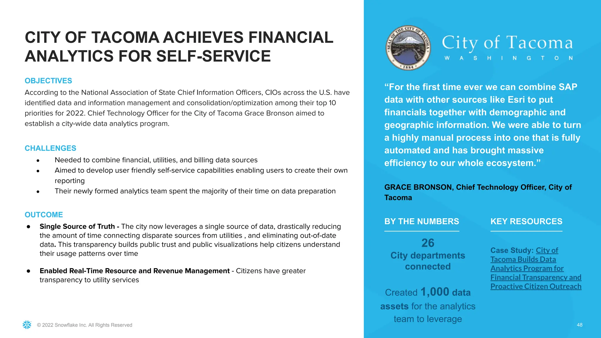 © 2022 Snowflake Inc. All Rights Reserved
OBJECTIVES
According to the National Association of State Chief Information Oﬃcers, CIOs across the U.S. have
identiﬁed data and information management and consolidation/optimization among their top 10
priorities for 2022. Chief Technology Oﬃcer for the City of Tacoma Grace Bronson aimed to
establish a city-wide data analytics program.
CHALLENGES
● Needed to combine ﬁnancial, utilities, and billing data sources
● Aimed to develop user friendly self-service capabilities enabling users to create their own
reporting
● Their newly formed analytics team spent the majority of their time on data preparation
OUTCOME
● Single Source of Truth - The city now leverages a single source of data, drastically reducing
the amount of time connecting disparate sources from utilities , and eliminating out-of-date
data. This transparency builds public trust and public visualizations help citizens understand
their usage patterns over time
● Enabled Real-Time Resource and Revenue Management - Citizens have greater
transparency to utility services
48
“For the first time ever we can combine SAP
data with other sources like Esri to put
financials together with demographic and
geographic information. We were able to turn
a highly manual process into one that is fully
automated and has brought massive
efficiency to our whole ecosystem.”
GRACE BRONSON, Chief Technology Officer, City of
Tacoma
26
City departments
connected
Created 1,000 data
assets for the analytics
team to leverage
BY THE NUMBERS
Case Study: City of
Tacoma Builds Data
Analytics Program for
Financial Transparency and
Proactive Citizen Outreach
KEY RESOURCES
CITY OF TACOMA ACHIEVES FINANCIAL
ANALYTICS FOR SELF-SERVICE
 