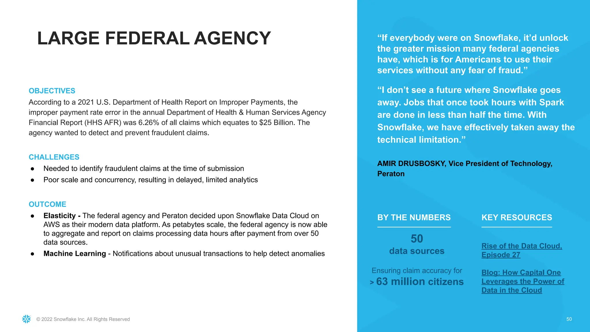 © 2022 Snowflake Inc. All Rights Reserved
OBJECTIVES
According to a 2021 U.S. Department of Health Report on Improper Payments, the
improper payment rate error in the annual Department of Health & Human Services Agency
Financial Report (HHS AFR) was 6.26% of all claims which equates to $25 Billion. The
agency wanted to detect and prevent fraudulent claims.
CHALLENGES
● Needed to identify fraudulent claims at the time of submission
● Poor scale and concurrency, resulting in delayed, limited analytics
OUTCOME
● Elasticity - The federal agency and Peraton decided upon Snowflake Data Cloud on
AWS as their modern data platform. As petabytes scale, the federal agency is now able
to aggregate and report on claims processing data hours after payment from over 50
data sources.
● Machine Learning - Notifications about unusual transactions to help detect anomalies
50
“If everybody were on Snowflake, it’d unlock
the greater mission many federal agencies
have, which is for Americans to use their
services without any fear of fraud.”
“I don’t see a future where Snowflake goes
away. Jobs that once took hours with Spark
are done in less than half the time. With
Snowflake, we have effectively taken away the
technical limitation.”
AMIR DRUSBOSKY, Vice President of Technology,
Peraton
50
data sources
Ensuring claim accuracy for
> 63 million citizens
BY THE NUMBERS
Rise of the Data Cloud,
Episode 27
Blog: How Capital One
Leverages the Power of
Data in the Cloud
KEY RESOURCES
LARGE FEDERAL AGENCY
 