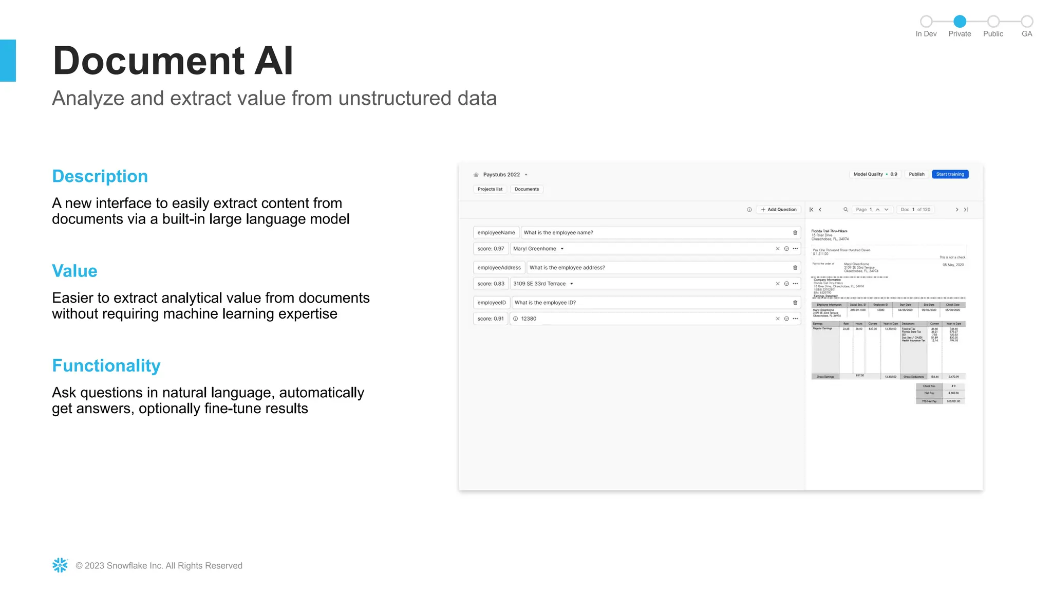 © 2023 Snowflake Inc. All Rights Reserved
Document AI
Analyze and extract value from unstructured data
Description
A new interface to easily extract content from
documents via a built-in large language model
Value
Easier to extract analytical value from documents
without requiring machine learning expertise
Functionality
Ask questions in natural language, automatically
get answers, optionally fine-tune results
In Dev Private Public GA
 