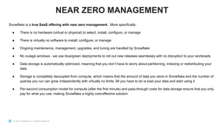 © 2022 Snowflake Inc. All Rights Reserved
Snowflake is a true SaaS offering with near zero management. More specifically:
● There is no hardware (virtual or physical) to select, install, configure, or manage
● There is virtually no software to install, configure, or manage
● Ongoing maintenance, management, upgrades, and tuning are handled by Snowflake
● No outage windows - we use blue/green deployments to roll out new releases seamlessly with no disruption to your workloads
● Data storage is automatically optimized, meaning that you don’t have to worry about partitioning, indexing or redistributing your
data
● Storage is completely decoupled from compute, which means that the amount of data you store in Snowflake and the number of
queries you run can grow independently with virtually no limits. All you have to do is load your data and start using it
● Per-second consumption model for compute (after the first minute) and pass-through costs for data storage ensure that you only
pay for what you use, making Snowflake a highly cost-effective solution
NEAR ZERO MANAGEMENT
 