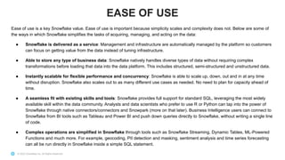 © 2022 Snowflake Inc. All Rights Reserved
Ease of use is a key Snowflake value. Ease of use is important because simplicity scales and complexity does not. Below are some of
the ways in which Snowflake simplifies the tasks of acquiring, managing, and acting on the data:
● Snowflake is delivered as a service: Management and infrastructure are automatically managed by the platform so customers
can focus on getting value from the data instead of tuning infrastructure.
● Able to store any type of business data: Snowflake natively handles diverse types of data without requiring complex
transformations before loading that data into the data platform. This includes structured, semi-structured and unstructured data.
● Instantly scalable for flexible performance and concurrency: Snowflake is able to scale up, down, out and in at any time
without disruption. Snowflake also scales out to as many different use cases as needed. No need to plan for capacity ahead of
time.
● A seamless fit with existing skills and tools: Snowflake provides full support for standard SQL, leveraging the most widely
available skill within the data community. Analysts and data scientists who prefer to use R or Python can tap into the power of
Snowflake through native connectors/connectors and Snowpark (more on that later). Business Intelligence users can connect to
Snowflake from BI tools such as Tableau and Power BI and push down queries directly to Snowflake, without writing a single line
of code.
● Complex operations are simplified in Snowflake through tools such as Snowflake Streaming, Dynamic Tables, ML-Powered
Functions and much more. For example, geocoding, PII detection and masking, sentiment analysis and time series forecasting
can all be run directly in Snowflake inside a simple SQL statement.
EASE OF USE
 