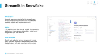 © 2023 Snowflake Inc. All Rights Reserved
Streamlit in Snowflake
In Dev Private Public GA
SOON
What is it?
Streamlit is an open-source Python library for app
development natively integrated into Snowflake for
scalable, reliable, and secure deployment
Value
Use Python to turn data and ML models into interactive
applications that empower stakeholders to self-serve
insights and gain trust in results
How it works
Quickly add, adjust or remove components in code
editor, visualize changes in the preview screen, and
deploy to share URL with coworkers with one click
 