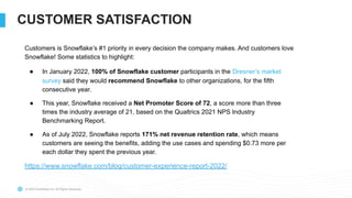 © 2022 Snowflake Inc. All Rights Reserved
CUSTOMER SATISFACTION
Customers is Snowflake’s #1 priority in every decision the company makes. And customers love
Snowflake! Some statistics to highlight:
● In January 2022, 100% of Snowflake customer participants in the Dresner’s market
survey said they would recommend Snowflake to other organizations, for the fifth
consecutive year.
● This year, Snowflake received a Net Promoter Score of 72, a score more than three
times the industry average of 21, based on the Qualtrics 2021 NPS Industry
Benchmarking Report.
● As of July 2022, Snowflake reports 171% net revenue retention rate, which means
customers are seeing the benefits, adding the use cases and spending $0.73 more per
each dollar they spent the previous year.
https://www.snowflake.com/blog/customer-experience-report-2022/
 