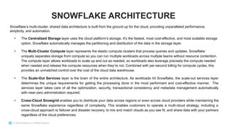 © 2022 Snowflake Inc. All Rights Reserved
Snowflake’s multi-cluster, shared data architecture is built from the ground up for the cloud, providing unparalleled performance,
simplicity, and automation.
• The Centralized Storage layer uses the cloud platform’s storage. It’s the fastest, most cost-effective, and most scalable storage
option. Snowflake automatically manages the partitioning and distribution of the data in the storage layer.
• The Multi-Cluster Compute layer represents the elastic compute clusters that process queries and updates. Snowflake
uniquely separates storage from compute so you can run multiple workloads across multiple teams without resource contention.
The compute layer allows workloads to scale up and out as needed, so workloads also leverage precisely the compute needed
when needed and release the compute resources when they’re not. Combined with per-second billing for compute cycles, this
provides an unmatched control over the cost of the cloud data warehouse.
• The Scale-Out Services layer is the brain of the entire architecture. As workloads hit Snowflake, the scale-out services layer
determines the unique requirements for getting the processing done in the most performant and cost-effective manner. The
services layer takes care of all the optimization, security, transactional consistency and metadata management automatically
with near-zero administration required.
• Cross-Cloud Snowgrid enables you to distribute your data across regions or even across cloud providers while maintaining the
same Snowflake experience regardless of complexity. This enables customers to operate a multi-cloud strategy, including a
cross-cloud approach to failover and disaster recovery, to mix and match clouds as you see fit, and share data with your partners
regardless of the cloud preferences.
SNOWFLAKE ARCHITECTURE
 