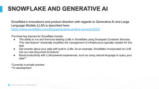 © 2022 Snowflake Inc. All Rights Reserved
SNOWFLAKE AND GENERATIVE AI
Snowflake’s innovations and product direction with regards to Generative AI and Large
Language Models (LLM) is described here:
https://www.snowflake.com/blog/generative-ai-llms-summit-2023/
The three key themes for Snowflake include:
● The ability to run and fine-tune leading LLMs in Snowflake using Snowpark Container Services.
This new feature* drastically simplifies the management of infrastructure typically needed for this
task
● Get smarter about your data with built-in LLMs. As an example, Snowflake incorporated an LLM
into our new Document AI feature*
● Boost productivity with LLM-powered experiences, such as using natural language to query your
data**
*Currently in private preview
**In development
 