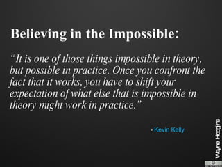 Believing in the Impossible: “It is one of those things impossible in theory, but possible in practice. Once you confront the fact that it works, you have to shift your expectation of what else that is impossible in theory might work in practice.” -  Kevin Kelly 