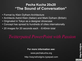 Pecha Kucha 20x20 “The Sound of Conversation” Format by Klein Dytham Architecture  Architects  Astrid Klein (Italian) and Mark Dytham (British) Originated in Tokyo as a designer showcase Concept has spread to hundreds of cities internationally  20 images for 20 seconds each  - 6:40min total Twitterpated PowerPoint with Passion For more information see: www.pechakucha.org http://waynehodgins.typepad.com 