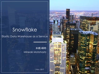 Snowflake
Elastic Data Warehouse as a Service
本橋 峰明
Mineaki Motohashi
1 Nov. 2017
 