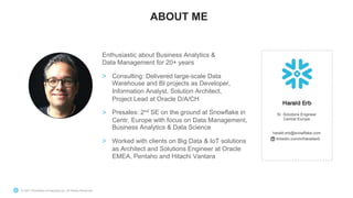 © 2021 Snowflake Computing Inc. All Rights Reserved
ABOUT ME
Sr. Solutions Engineer
Central Europe
harald.erb@snowflake.com
Llinkedin.com/in/haralderb
Enthusiastic about Business Analytics &
Data Management for 20+ years
> Consulting: Delivered large-scale Data
Warehouse and BI projects as Developer,
Information Analyst, Solution Architect,
Project Lead at Oracle D/A/CH
> Presales: 2nd SE on the ground at Snowflake in
Centr. Europe with focus on Data Management,
Business Analytics & Data Science
> Worked with clients on Big Data & IoT solutions
as Architect and Solutions Engineer at Oracle
EMEA, Pentaho and Hitachi Vantara
 