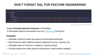 © 2021 Snowflake Computing Inc. All Rights Reserved 37
DON’T FORGET SQL FOR FEATURE ENGINEERING
Create Compute-intensive Features in Snowflake
à Eliminates need for frameworks such as Featuretools for Python
Examples
• Calculate number of sales per product for last week/month/year
• Rank products within different product categories by price, revenue, etc.
• Calculate share of revenue or margin for a given product
• Find the lowest ever sales price for all products in each product category
Real code example, but simplified for increased readability
Adopted from Elkjøp’s presentation @ Snowflake Stockholm Meetup, 2021
 