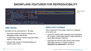 © 2021 Snowflake Computing Inc. All Rights Reserved 38
SNOWFLAKE FEATURES FOR REPRODUCIBILITY
TIME TRAVEL
All tables can be versioned for 0 - 90 days
• Extremely useful for tracking changes and
debugging master data issues
à Eliminates need to maintain separate history
tables in many cases
• Intuitive SQL syntax for querying tables at a
specific point in time
ZERO-COPY CLONING
Take “snapshots” of any table, schema or database
at no extra cost
• Useful for creating static datasets when developing
ML models à eliminates need to create datasets in
Azure Blob Storage / AWS S3
• Associate Git commit (code version) with cloned
table (data version) à makes it easier to
reproduce an experiment in the future
Real code example, but
simplified for increased
readability
Adopted from Elkjøp’s presentation @ Snowflake Stockholm Meetup, 2021
 
