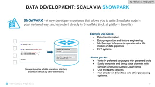 © 2021 Snowflake Inc. All Rights Reserved
DATA DEVELOPMENT: SCALA VIA SNOWPARK
42
SNOWPARK – A new developer experience that allows you to write Snowflake code in
your preferred way, and execute it directly in Snowflake (incl. all platform benefits)
IN PRIVATE-PREVIEW
 