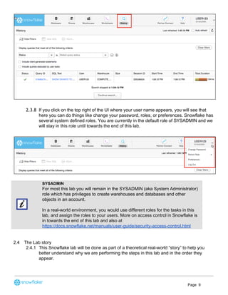 2.3.8 If you click on the top right of the UI where your user name appears, you will see that
here you can do things like change your password, roles, or preferences. Snowflake has
several system defined roles. You are currently in the default role of SYSADMIN and we
will stay in this role until towards the end of this lab.
SYSADMIN
For most this lab you will remain in the SYSADMIN (aka System Administrator)
role which has privileges to create warehouses and databases and other
objects in an account.
In a real-world environment, you would use different roles for the tasks in this
lab, and assign the roles to your users. More on access control in Snowflake is
in towards the end of this lab and also at
https://docs.snowflake.net/manuals/user-guide/security-access-control.html
2.4 The Lab story
2.4.1 This Snowflake lab will be done as part of a theoretical real-world “story” to help you
better understand why we are performing the steps in this lab and in the order they
appear.
Page 9
 