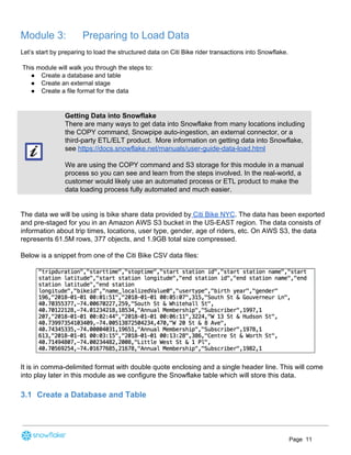 Module 3: Preparing to Load Data
Let’s start by preparing to load the structured data on Citi Bike rider transactions into Snowflake.
This module will walk you through the steps to:
● Create a database and table
● Create an external stage
● Create a file format for the data
Getting Data into Snowflake
There are many ways to get data into Snowflake from many locations including
the COPY command, Snowpipe auto-ingestion, an external connector, or a
third-party ETL/ELT product. More information on getting data into Snowflake,
see ​https://docs.snowflake.net/manuals/user-guide-data-load.html
We are using the COPY command and S3 storage for this module in a manual
process so you can see and learn from the steps involved. In the real-world, a
customer would likely use an automated process or ETL product to make the
data loading process fully automated and much easier.
The data we will be using is bike share data provided by​ Citi Bike NYC​. The data has been exported
and pre-staged for you in an Amazon AWS S3 bucket in the US-EAST region. The data consists of
information about trip times, locations, user type, gender, age of riders, etc. On AWS S3, the data
represents 61.5M rows, 377 objects, and 1.9GB total size compressed.
Below is a snippet from one of the Citi Bike CSV data files:
It is in comma-delimited format with double quote enclosing and a single header line. This will come
into play later in this module as we configure the Snowflake table which will store this data.
3.1 Create a Database and Table
Page 11
 