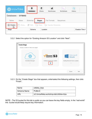 3.2.2 Select the option for “Existing Amazon S3 Location” and click “Next”:
3.2.3 On the “Create Stage” box that appears, enter/select the following settings, then click
“Finish”.
Name citibike_trips
Schema Name PUBLIC
URL s3://snowflake-workshop-lab/citibike-trips
NOTE - The S3 bucket for this lab is public so you can leave the key fields empty. In the “real world”
this bucket would likely require key information.
Page 19
 
