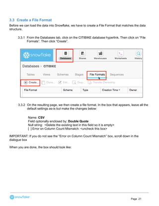 3.3 Create a File Format
Before we can load the data into Snowflake, we have to create a File Format that matches the data
structure.
3.3.1 From the Databases tab, click on the CITIBIKE database hyperlink. Then click on “File
Formats”. Then click “Create”.
3.3.2 On the resulting page, we then create a file format. In the box that appears, leave all the
default settings as-is but make the changes below:
Name: ​CSV
Field optionally enclosed by: ​Double Quote
Null string: <Delete the existing text in this field so it is empty>
[ ] Error on Column Count Mismatch: <uncheck this box>
IMPORTANT: If you do not see the “Error on Column Count Mismatch” box, scroll down in the
dialogue box
When you are done, the box should look like:
Page 21
 