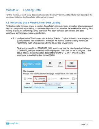 Module 4: Loading Data
For this module, we will use a data warehouse and the COPY command to initiate bulk loading of the
structured data into the Snowflake table we just created.
4.1 Resize and Use a Warehouse for Data Loading
For loading data, compute power is needed. Snowflake’s compute nodes are called Warehouses and
they can be dynamically sized up or out according to workload, whether the workload be loading data,
running a query, or performing a DML operation. And each workload can have its own data
warehouse so there is no resource contention.
4.1.1 Navigate to the Warehouses tab. Note the “Create…” option at the top is where you can
quickly create a new warehouse. However, we want to use the existing warehouse
“COMPUTE_WH” which comes with the 30-day trial environment.
Click on the row of this “COMPUTE_WH” warehouse (not the blue hyperlink that says
“COMPUTE_WH”) so the entire row is highlighted. Then click on the “Configure...” text
above it to see the configuration detail of the “COMPUTE_WH”. We will use this
warehouse to load in the data from AWS S3.
Page 23
 