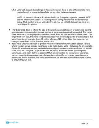 4.1.2 Let’s walk through the settings of this warehouse as there is a lot of functionality here,
much of which is unique to Snowflake versus other data warehouses.
NOTE - If you do not have a Snowflake Edition of Enterprise or greater, you will *NOT*
see the “Maximum Clusters” or “Scaling Policy” configurations from the screenshot
below. Multi-clustering is not utilized in this lab, but we will still discuss it as it is a key
capability of Snowflake.  
● The “Size” drop-down is where the size of the warehouse is selected. For larger data loading
operations or more compute-intensive queries, a larger warehouse will be needed. The t-shirt
sizes translate to underlying compute nodes, either AWS EC2 or Azure Virtual Machines. The
larger the t-shirt size, the more compute resources from the cloud provider are allocated to that
warehouse. As an example, the 4-XL option allocates 128 nodes. Also, this sizing can be
changed up or down on the fly with a simple click.
● If you have Snowflake Edition or greater you will see the Maximum Clusters section. This is
where you can set up a single warehouse to be multi-cluster up to 10 clusters. As an example,
if the 4-XL warehouse we just mentioned was assigned a maximum cluster size of 10, it could
scale up to be 1280 (128 * 10) AWS EC2 or Azure VM machines modes powering that
warehouse...and it can do this in seconds! Multi-cluster is ideal for concurrency scenarios,
such as many business analysts simultaneously running different queries using the same
warehouse. In this scenario, the various queries can be allocated across the multiple clusters
to ensure they run fast.
Page 24
 