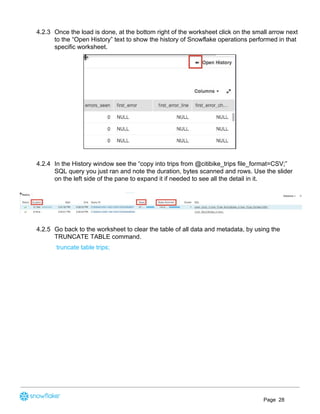 4.2.3 Once the load is done, at the bottom right of the worksheet click on the small arrow next
to the “Open History” text to show the history of Snowflake operations performed in that
specific worksheet.
4.2.4 In the History window see the “copy into trips from @citibike_trips file_format=CSV;”
SQL query you just ran and note the duration, bytes scanned and rows. Use the slider
on the left side of the pane to expand it if needed to see all the detail in it.
4.2.5 Go back to the worksheet to clear the table of all data and metadata, by using the
TRUNCATE TABLE command.
truncate table trips;
Page 28
 