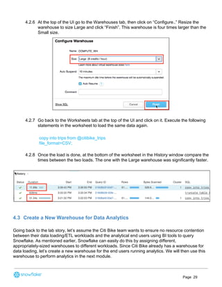 4.2.6 At the top of the UI go to the Warehouses tab, then click on “Configure..” Resize the
warehouse to size Large and click “Finish”. This warehouse is four times larger than the
Small size.
4.2.7 Go back to the Worksheets tab at the top of the UI and click on it. Execute the following
statements in the worksheet to load the same data again.
copy into trips from @citibike_trips
file_format=CSV;
4.2.8 Once the load is done, at the bottom of the worksheet in the History window compare the
times between the two loads. The one with the Large warehouse was significantly faster.
4.3 Create a New Warehouse for Data Analytics
Going back to the lab story, let’s assume the Citi Bike team wants to ensure no resource contention
between their data loading/ETL workloads and the analytical end users using BI tools to query
Snowflake. As mentioned earlier, Snowflake can easily do this by assigning different,
appropriately-sized warehouses to different workloads. Since Citi Bike already has a warehouse for
data loading, let’s create a new warehouse for the end users running analytics. We will then use this
warehouse to perform analytics in the next module.
Page 29
 