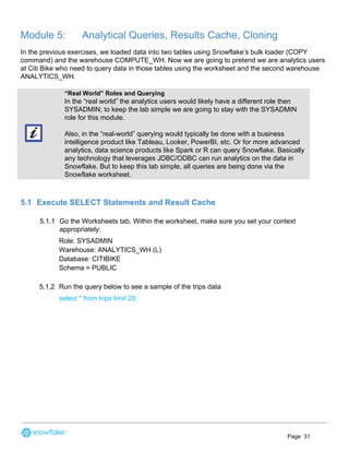 Module 5: Analytical Queries, Results Cache, Cloning
In the previous exercises, we loaded data into two tables using Snowflake’s bulk loader (COPY
command) and the warehouse COMPUTE_WH. Now we are going to pretend we are analytics users
at Citi Bike who need to query data in those tables using the worksheet and the second warehouse
ANALYTICS_WH.
“Real World” Roles and Querying
In the “real world” the analytics users would likely have a different role then
SYSADMIN; to keep the lab simple we are going to stay with the SYSADMIN
role for this module.
Also, in the “real-world” querying would typically be done with a business
intelligence product like Tableau, Looker, PowerBI, etc. Or for more advanced
analytics, data science products like Spark or R can query Snowflake. Basically
any technology that leverages JDBC/ODBC can run analytics on the data in
Snowflake. But to keep this lab simple, all queries are being done via the
Snowflake worksheet.
5.1 Execute SELECT Statements and Result Cache
5.1.1 Go the Worksheets tab. Within the worksheet, make sure you set your context
appropriately:
Role: SYSADMIN
Warehouse: ANALYTICS_WH (L)
Database: CITIBIKE
Schema = PUBLIC
5.1.2 Run the query below to see a sample of the trips data
select * from trips limit 20;
Page 31
 