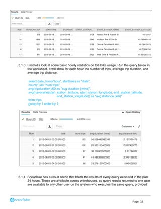 5.1.3 First let’s look at some basic hourly statistics on Citi Bike usage. Run the query below in
the worksheet. It will show for each hour the number of trips, average trip duration, and
average trip distance.
select date_trunc('hour', starttime) as "date",
count(*) as "num trips",
avg(tripduration)/60 as "avg duration (mins)",
avg(haversine(start_station_latitude, start_station_longitude, end_station_latitude,
end_station_longitude)) as "avg distance (km)"
from trips
group by 1 order by 1;
5.1.4 Snowflake has a result cache that holds the results of every query executed in the past
24 hours. These are available across warehouses, so query results returned to one user
are available to any other user on the system who executes the same query, provided
Page 32
 