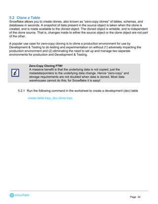 5.2 Clone a Table
Snowflake allows you to create clones, also known as “zero-copy clones” of tables, schemas, and
databases in seconds. A snapshot of data present in the source object is taken when the clone is
created, and is made available to the cloned object. The cloned object is writable, and is independent
of the clone source. That is, changes made to either the source object or the clone object are not part
of the other.
A popular use case for zero-copy cloning is to clone a production environment for use by
Development & Testing to do testing and experimentation on without (1) adversely impacting the
production environment and (2) eliminating the need to set up and manage two separate
environments for production and Development & Testing.
Zero-Copy Cloning FTW!
A massive benefit is that the underlying data is not copied; just the
metadata/pointers to the underlying data change. Hence “zero-copy” and
storage requirements are not doubled when data is cloned. Most data
warehouses cannot do this; for Snowflake it is easy!
5.2.1 Run the following command in the worksheet to create a development (dev) table
create table trips_dev clone trips
Page 34
 