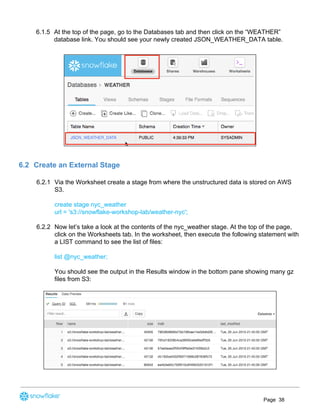 6.1.5 At the top of the page, go to the Databases tab and then click on the “WEATHER”
database link. You should see your newly created JSON_WEATHER_DATA table.
 
6.2 Create an External Stage
6.2.1 Via the Worksheet create a stage from where the unstructured data is stored on AWS
S3.
create stage nyc_weather
url = 's3://snowflake-workshop-lab/weather-nyc';
6.2.2 Now let’s take a look at the contents of the nyc_weather stage. At the top of the page,
click on the Worksheets tab. In the worksheet, then execute the following statement with
a LIST command to see the list of files:
list @nyc_weather;
You should see the output in the Results window in the bottom pane showing many gz
files from S3:
Page 38
 