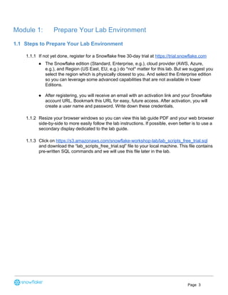 Module 1: Prepare Your Lab Environment
1.1 Steps to Prepare Your Lab Environment
1.1.1 If not yet done, register for a Snowflake free 30-day trial at ​https://trial.snowflake.com
● The Snowflake edition (Standard, Enterprise, e.g.), cloud provider (AWS, Azure,
e.g.), and Region (US East, EU, e.g.) do *not* matter for this lab. But we suggest you
select the region which is physically closest to you. And select the Enterprise edition
so you can leverage some advanced capabilities that are not available in lower
Editions.
● After registering, you will receive an email with an activation link and your Snowflake
account URL. Bookmark this URL for easy, future access. After activation, you will
create a user name and password. Write down these credentials.
1.1.2 Resize your browser windows so you can view this lab guide PDF and your web browser
side-by-side to more easily follow the lab instructions. If possible, even better is to use a
secondary display dedicated to the lab guide.
1.1.3 Click on ​https://s3.amazonaws.com/snowflake-workshop-lab/lab_scripts_free_trial.sql
and download the “lab_scripts_free_trial.sql” file to your local machine. This file contains
pre-written SQL commands and we will use this file later in the lab.
Page 3
 