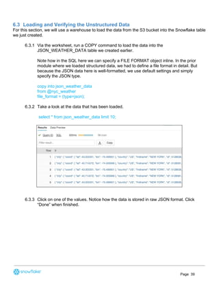 6.3 Loading and Verifying the Unstructured Data
For this section, we will use a warehouse to load the data from the S3 bucket into the Snowflake table
we just created.
6.3.1 Via the worksheet, run a COPY command to load the data into the
JSON_WEATHER_DATA table we created earlier.
Note how in the SQL here we can specify a FILE FORMAT object inline. In the prior
module where we loaded structured data, we had to define a file format in detail. But
because the JSON data here is well-formatted, we use default settings and simply
specify the JSON type.
copy into json_weather_data
from @nyc_weather
file_format = (type=json);
6.3.2 Take a look at the data that has been loaded.
select * from json_weather_data limit 10;
6.3.3 Click on one of the values. Notice how the data is stored in raw JSON format. Click
“Done” when finished.
Page 39
 