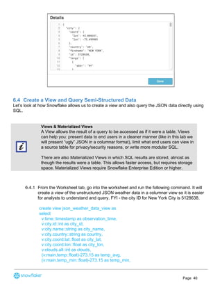 6.4 Create a View and Query Semi-Structured Data
Let’s look at how Snowflake allows us to create a view and also query the JSON data directly using
SQL.
Views & Materialized Views
A View allows the result of a query to be accessed as if it were a table. Views
can help you: present data to end users in a cleaner manner (like in this lab we
will present “ugly” JSON in a columnar format), limit what end users can view in
a source table for privacy/security reasons, or write more modular SQL.
There are also Materialized Views in which SQL results are stored, almost as
though the results were a table. This allows faster access, but requires storage
space. Materialized Views require Snowflake Enterprise Edition or higher.
6.4.1 From the Worksheet tab, go into the worksheet and run the following command. It will
create a view of the unstructured JSON weather data in a columnar view so it is easier
for analysts to understand and query. FYI - the city ID for New York City is 5128638.
create view json_weather_data_view as
select
v:time::timestamp as observation_time,
v:city.id::int as city_id,
v:city.name::string as city_name,
v:city.country::string as country,
v:city.coord.lat::float as city_lat,
v:city.coord.lon::float as city_lon,
v:clouds.all::int as clouds,
(v:main.temp::float)-273.15 as temp_avg,
(v:main.temp_min::float)-273.15 as temp_min,
Page 40
 